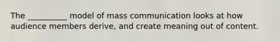 The __________ model of mass communication looks at how audience members derive, and create meaning out of content.