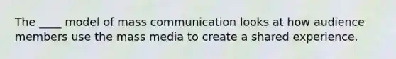 The ____ model of mass communication looks at how audience members use the mass media to create a shared experience.