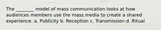 The ________ model of mass communication looks at how audiences members use the mass media to create a shared experience. a. Publicity b. Reception c. Transmission d. Ritual