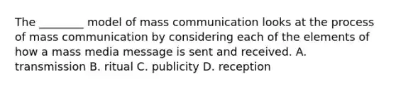 The ________ model of mass communication looks at the process of mass communication by considering each of the elements of how a mass media message is sent and received. A. transmission B. ritual C. publicity D. reception