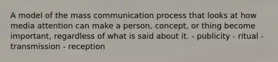 A model of the mass communication process that looks at how media attention can make a person, concept, or thing become important, regardless of what is said about it. - publicity - ritual - transmission - reception