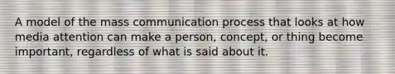 A model of the mass communication process that looks at how media attention can make a person, concept, or thing become important, regardless of what is said about it.