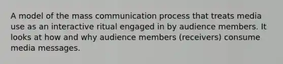 A model of the mass communication process that treats media use as an interactive ritual engaged in by audience members. It looks at how and why audience members (receivers) consume media messages.