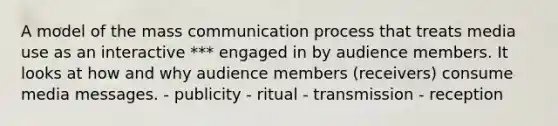 A model of the mass communication process that treats media use as an interactive *** engaged in by audience members. It looks at how and why audience members (receivers) consume media messages. - publicity - ritual - transmission - reception