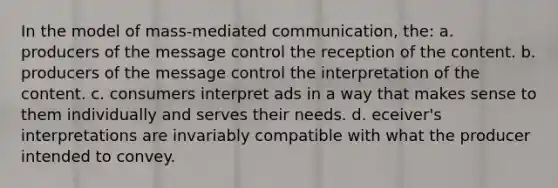 In the model of mass-mediated communication, the: a. producers of the message control the reception of the content. b. producers of the message control the interpretation of the content. c. consumers interpret ads in a way that makes sense to them individually and serves their needs. d. eceiver's interpretations are invariably compatible with what the producer intended to convey.