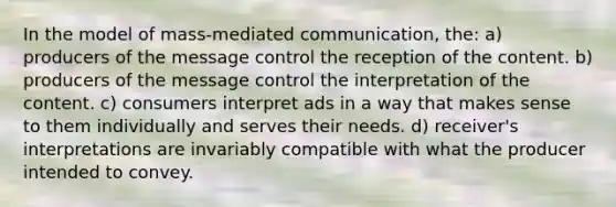 In the model of mass-mediated communication, the: a) producers of the message control the reception of the content. b) producers of the message control the interpretation of the content. c) consumers interpret ads in a way that makes sense to them individually and serves their needs. d) receiver's interpretations are invariably compatible with what the producer intended to convey.