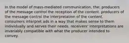 In the model of mass-mediated communication, the: producers of the message control the reception of the content. producers of the message control the interpretation of the content. consumers interpret ads in a way that makes sense to them individually and serves their needs. receivers' interpretations are invariably compatible with what the producer intended to convey.