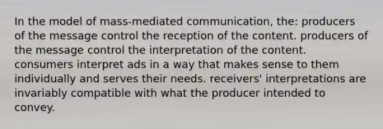 In the model of mass-mediated communication, the: producers of the message control the reception of the content. producers of the message control the interpretation of the content. consumers interpret ads in a way that makes sense to them individually and serves their needs. receivers' interpretations are invariably compatible with what the producer intended to convey.