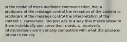 In the model of mass-mediated communication, the: a. producers of the message control the reception of the content b. producers of the message control the interpretation of the content c. consumers interpret ads in a way that makes sense to them individually and serve their needs. d. receiver's interpretations are invariably compatible with what the producer intend to convey