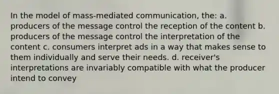 In the model of mass-mediated communication, the: a. producers of the message control the reception of the content b. producers of the message control the interpretation of the content c. consumers interpret ads in a way that makes sense to them individually and serve their needs. d. receiver's interpretations are invariably compatible with what the producer intend to convey