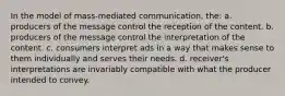 In the model of mass-mediated communication, the: a. producers of the message control the reception of the content. b. producers of the message control the interpretation of the content. c. consumers interpret ads in a way that makes sense to them individually and serves their needs. d. receiver's interpretations are invariably compatible with what the producer intended to convey.