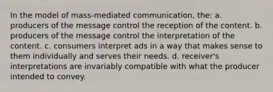 In the model of mass-mediated communication, the: a. producers of the message control the reception of the content. b. producers of the message control the interpretation of the content. c. consumers interpret ads in a way that makes sense to them individually and serves their needs. d. receiver's interpretations are invariably compatible with what the producer intended to convey.