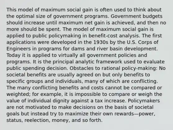 This model of maximum social gain is often used to think about the optimal size of government programs. Government budgets should increase until maximum net gain is achieved, and then no more should be spent. The model of maximum social gain is applied to public policymaking in benefit-cost analysis. The first applications were developed in the 1930s by the U.S. Corps of Engineers in programs for dams and river basin development. Today it is applied to virtually all government policies and programs. It is the principal analytic framework used to evaluate public spending decision. Obstacles to rational policy-making: No societal benefits are usually agreed on but only benefits to specific groups and individuals, many of which are conflicting. The many conflicting benefits and costs cannot be compared or weighted; for example, it is impossible to compare or weigh the value of individual dignity against a tax increase. Policymakers are not motivated to make decisions on the basis of societal goals but instead try to maximize their own rewards—power, status, reelection, money, and so forth.