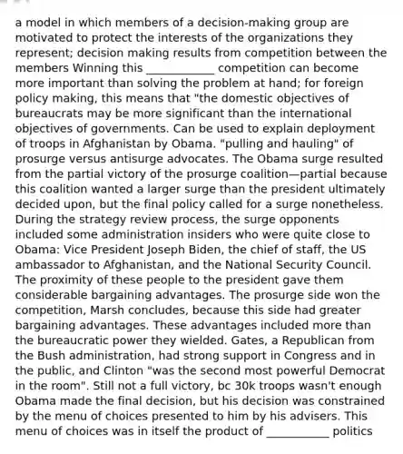 a model in which members of a decision-making group are motivated to protect the interests of the organizations they represent; decision making results from competition between the members Winning this ____________ competition can become more important than solving the problem at hand; for foreign policy making, this means that "the domestic objectives of bureaucrats may be more significant than the international objectives of governments. Can be used to explain deployment of troops in Afghanistan by Obama. "pulling and hauling" of prosurge versus antisurge advocates. The Obama surge resulted from the partial victory of the prosurge coalition—partial because this coalition wanted a larger surge than the president ultimately decided upon, but the final policy called for a surge nonetheless. During the strategy review process, the surge opponents included some administration insiders who were quite close to Obama: Vice President Joseph Biden, the chief of staff, the US ambassador to Afghanistan, and the National Security Council. The proximity of these people to the president gave them considerable bargaining advantages. The prosurge side won the competition, Marsh concludes, because this side had greater bargaining advantages. These advantages included more than the bureaucratic power they wielded. Gates, a Republican from the Bush administration, had strong support in Congress and in the public, and Clinton "was the second most powerful Democrat in the room". Still not a full victory, bc 30k troops wasn't enough Obama made the final decision, but his decision was constrained by the menu of choices presented to him by his advisers. This menu of choices was in itself the product of ___________ politics