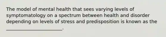 The model of mental health that sees varying levels of symptomatology on a spectrum between health and disorder depending on levels of stress and predisposition is known as the ________________________.