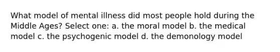 What model of mental illness did most people hold during the Middle Ages? Select one: a. the moral model b. the medical model c. the psychogenic model d. the demonology model