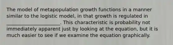 The model of metapopulation growth functions in a manner similar to the logistic model, in that growth is regulated in ______________________. This characteristic is probability not immediately apparent just by looking at the equation, but it is much easier to see if we examine the equation graphically.