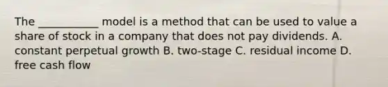 The ___________ model is a method that can be used to value a share of stock in a company that does not pay dividends. A. constant perpetual growth B. two-stage C. residual income D. free cash flow