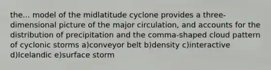 the... model of the midlatitude cyclone provides a three-dimensional picture of the major circulation, and accounts for the distribution of precipitation and the comma-shaped cloud pattern of cyclonic storms a)conveyor belt b)density c)interactive d)Icelandic e)surface storm