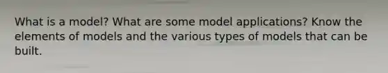 What is a model? What are some model applications? Know the elements of models and the various types of models that can be built.