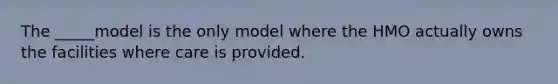 The _____model is the only model where the HMO actually owns the facilities where care is provided.