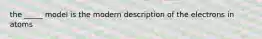 the _____ model is the modern description of the electrons in atoms