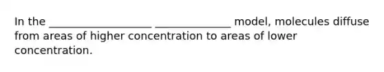 In the ___________________ ______________ model, molecules diffuse from areas of higher concentration to areas of lower concentration.