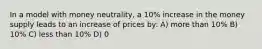 In a model with money neutrality, a 10% increase in the money supply leads to an increase of prices by: A) more than 10% B) 10% C) less than 10% D) 0