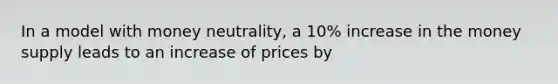 In a model with money neutrality, a 10% increase in the money supply leads to an increase of prices by