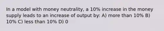 In a model with money neutrality, a 10% increase in the money supply leads to an increase of output by: A) more than 10% B) 10% C) less than 10% D) 0