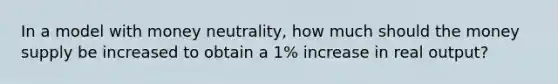 In a model with money neutrality, how much should the money supply be increased to obtain a 1% increase in real output?