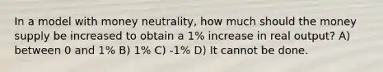 In a model with money neutrality, how much should the money supply be increased to obtain a 1% increase in real output? A) between 0 and 1% B) 1% C) -1% D) It cannot be done.