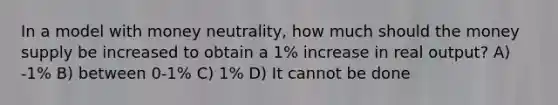 In a model with money neutrality, how much should the money supply be increased to obtain a 1% increase in real output? A) -1% B) between 0-1% C) 1% D) It cannot be done