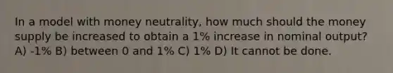 In a model with money neutrality, how much should the money supply be increased to obtain a 1% increase in nominal output? A) -1% B) between 0 and 1% C) 1% D) It cannot be done.