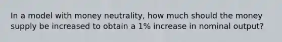 In a model with money neutrality, how much should the money supply be increased to obtain a 1% increase in nominal output?