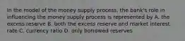 In the model of the money supply process, the bank's role in influencing the money supply process is represented by A. the excess reserve B. both the excess reserve and market interest rate C. currency ratio D. only borrowed reserves