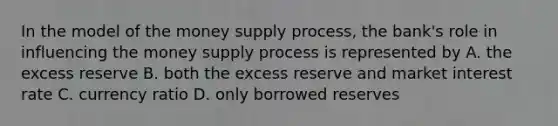 In the model of the money supply process, the bank's role in influencing the money supply process is represented by A. the excess reserve B. both the excess reserve and market interest rate C. currency ratio D. only borrowed reserves