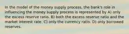 In the model of the money supply process, the bank's role in influencing the money supply process is represented by A) only the excess reserve ratio. B) both the excess reserve ratio and the market interest rate. C) only the currency ratio. D) only borrowed reserves.