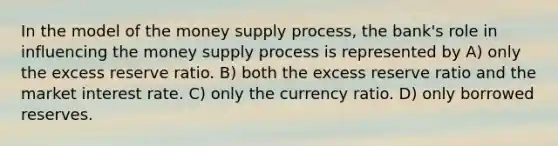 In the model of the money supply process, the bank's role in influencing the money supply process is represented by A) only the excess reserve ratio. B) both the excess reserve ratio and the market interest rate. C) only the currency ratio. D) only borrowed reserves.