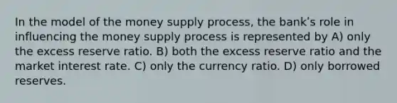 In the model of the money supply process, the bankʹs role in influencing the money supply process is represented by A) only the excess reserve ratio. B) both the excess reserve ratio and the market interest rate. C) only the currency ratio. D) only borrowed reserves.