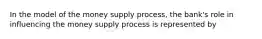 In the model of the money supply process, the bank's role in influencing the money supply process is represented by