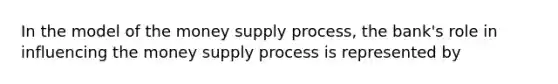 In the model of the money supply process, the bank's role in influencing the money supply process is represented by