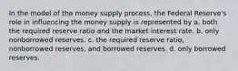 In the model of the money supply process, the Federal Reserve's role in influencing the money supply is represented by a. both the required reserve ratio and the market interest rate. b. only nonborrowed reserves. c. the required reserve ratio, nonborrowed reserves, and borrowed reserves. d. only borrowed reserves.