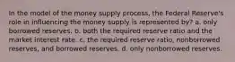 In the model of the money supply process, the Federal Reserve's role in influencing the money supply is represented by? a. only borrowed reserves. b. both the required reserve ratio and the market interest rate. c. the required reserve ratio, nonborrowed reserves, and borrowed reserves. d. only nonborrowed reserves.