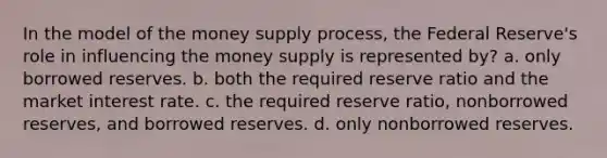 In the model of the money supply process, the Federal Reserve's role in influencing the money supply is represented by? a. only borrowed reserves. b. both the required reserve ratio and the market interest rate. c. the required reserve ratio, nonborrowed reserves, and borrowed reserves. d. only nonborrowed reserves.