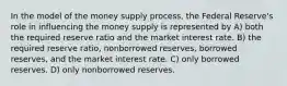 In the model of the money supply process, the Federal Reserve's role in influencing the money supply is represented by A) both the required reserve ratio and the market interest rate. B) the required reserve ratio, nonborrowed reserves, borrowed reserves, and the market interest rate. C) only borrowed reserves. D) only nonborrowed reserves.