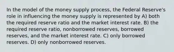 In the model of the money supply process, the Federal Reserve's role in influencing the money supply is represented by A) both the required reserve ratio and the market interest rate. B) the required reserve ratio, nonborrowed reserves, borrowed reserves, and the market interest rate. C) only borrowed reserves. D) only nonborrowed reserves.