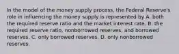 In the model of the money supply​ process, the Federal​ Reserve's role in influencing the money supply is represented by A. both the required reserve ratio and the market interest rate. B. the required reserve​ ratio, nonborrowed​ reserves, and borrowed reserves. C. only borrowed reserves. D. only nonborrowed reserves.