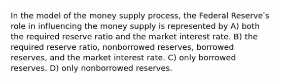 In the model of the money supply process, the Federal Reserveʹs role in influencing the money supply is represented by A) both the required reserve ratio and the market interest rate. B) the required reserve ratio, nonborrowed reserves, borrowed reserves, and the market interest rate. C) only borrowed reserves. D) only nonborrowed reserves.