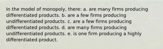 In the model of monopoly, there: a. are many firms producing differentiated products. b. are a few firms producing undifferentiated products. c. are a few firms producing differentiated products. d. are many firms producing undifferentiated products. e. is one firm producing a highly differentiated product.